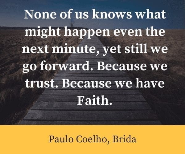 None of us knows what might happen even the next minute, yet still we go forward. Because we trust. Because we have Faith.”― Paulo Coelho, Brida